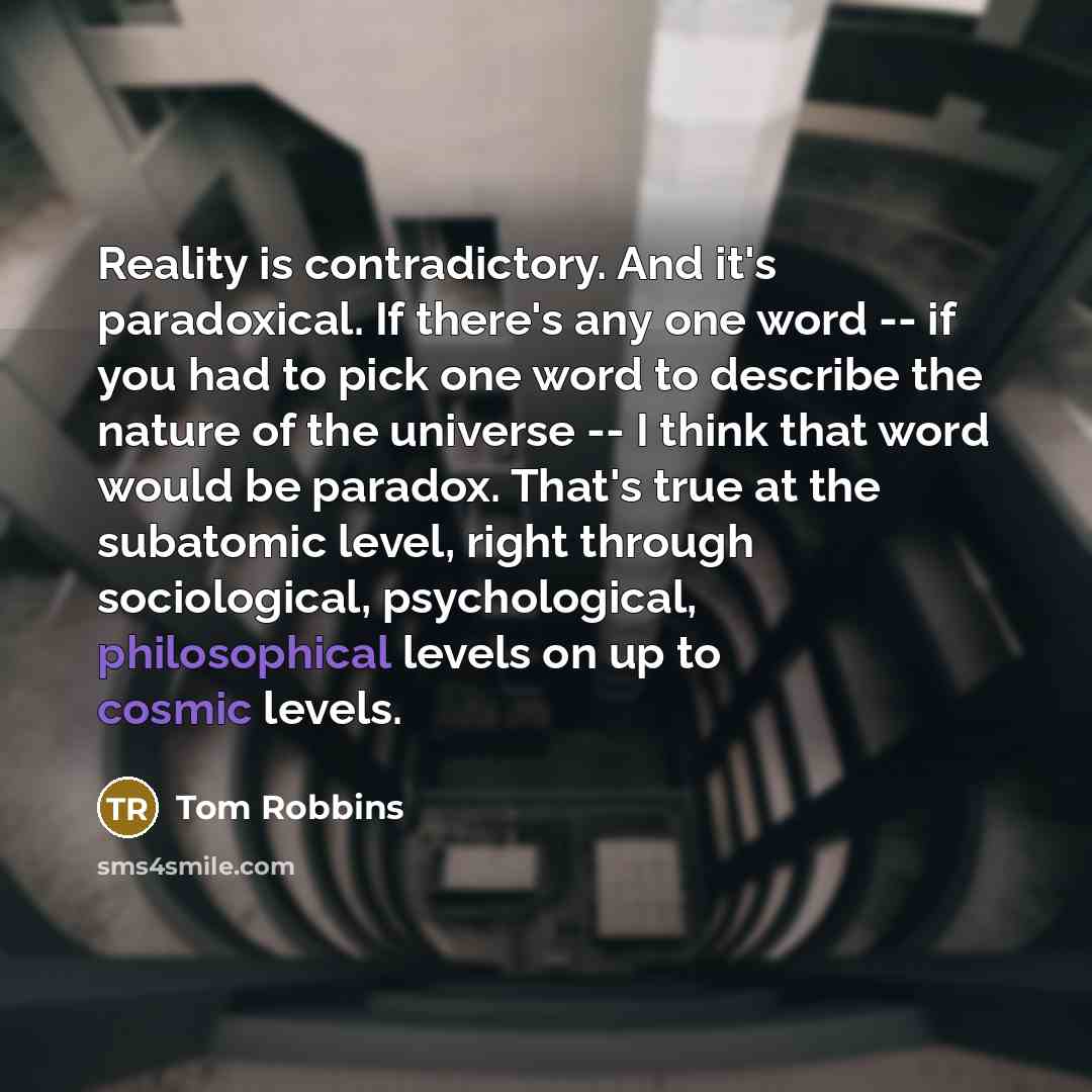“Reality is contradictory. And it's paradoxical. If there's any one word -- if you had to pick one word to describe the nature of the universe -- I think that word would be paradox. That's true at the subatomic level, right through sociological, psychological, philosophical levels on up to cosmic…” quote by Tom Robbins