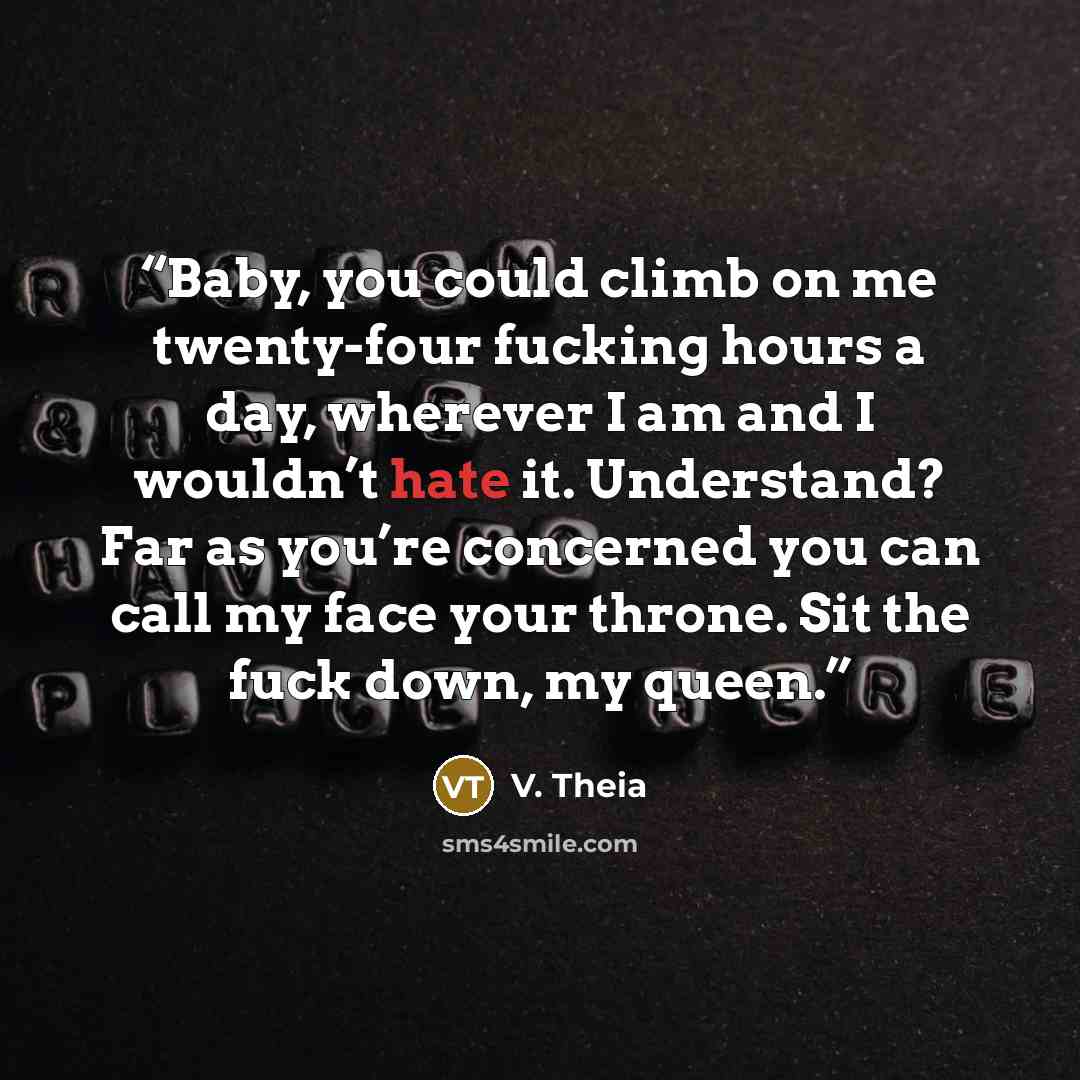 “Baby, you could climb on me twenty-four fucking hours a day, wherever I am and I wouldn’t hate it. Understand? Far as you’re concerned you can call my face your throne. Sit the fuck down, my queen.” quote by V. Theia