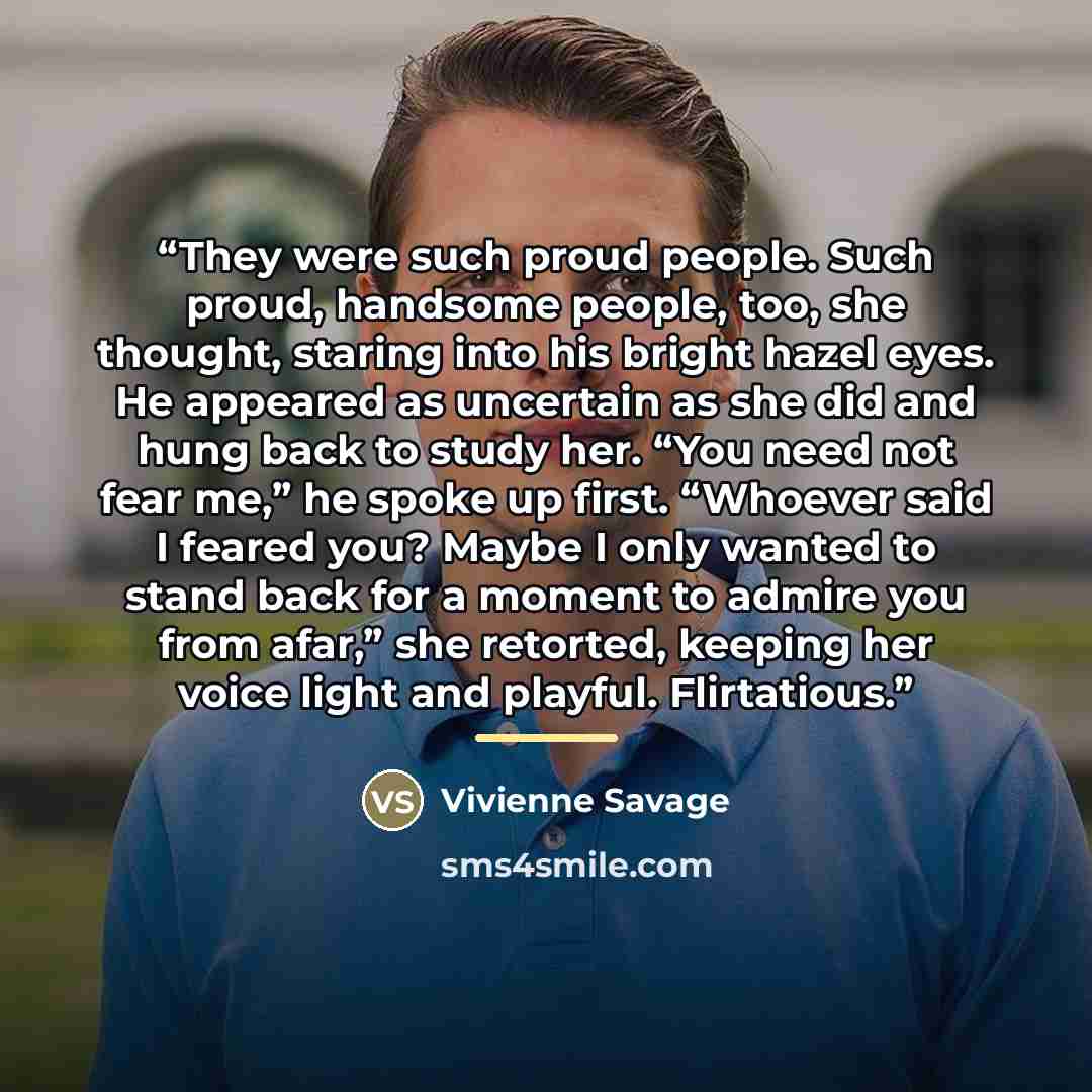 “They were such proud people. Such proud, handsome people, too, she thought, staring into his bright hazel eyes. He appeared as uncertain as she did and hung back to study her. “You need not fear me,” he spoke up first. “Whoever said I feared you? Maybe I only wanted to stand back for a moment to…” quote by Vivienne Savage