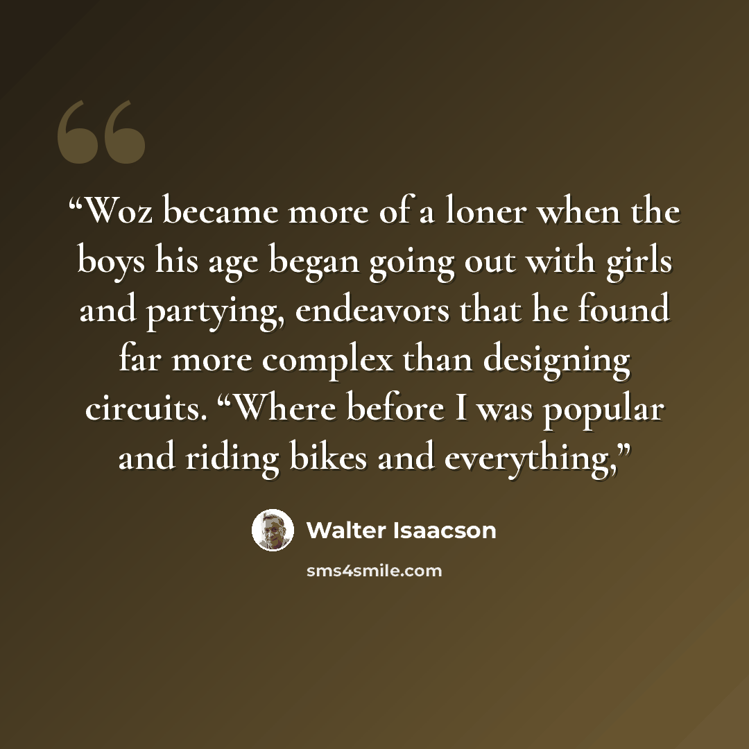 “Woz became more of a loner when the boys his age began going out with girls and partying, endeavors that he found far more complex than designing circuits. “Where before I was popular and riding bikes and everything,” quote by Walter Isaacson
