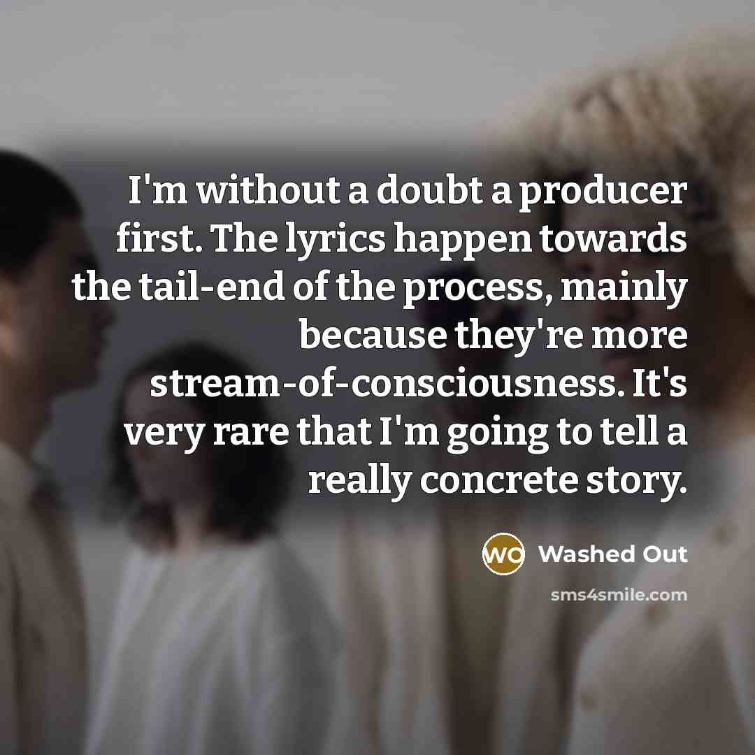 “I'm without a doubt a producer first. The lyrics happen towards the tail-end of the process, mainly because they're more stream-of-consciousness. It's very rare that I'm going to tell a really concrete story.” quote by Washed Out