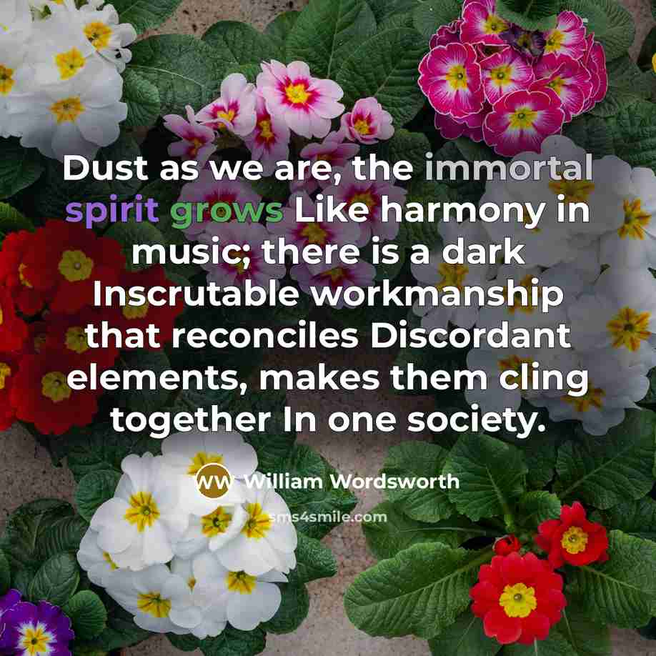 “Dust as we are, the immortal spirit grows Like harmony in music; there is a dark Inscrutable workmanship that reconciles Discordant elements, makes them cling together In one society.” quote by William Wordsworth