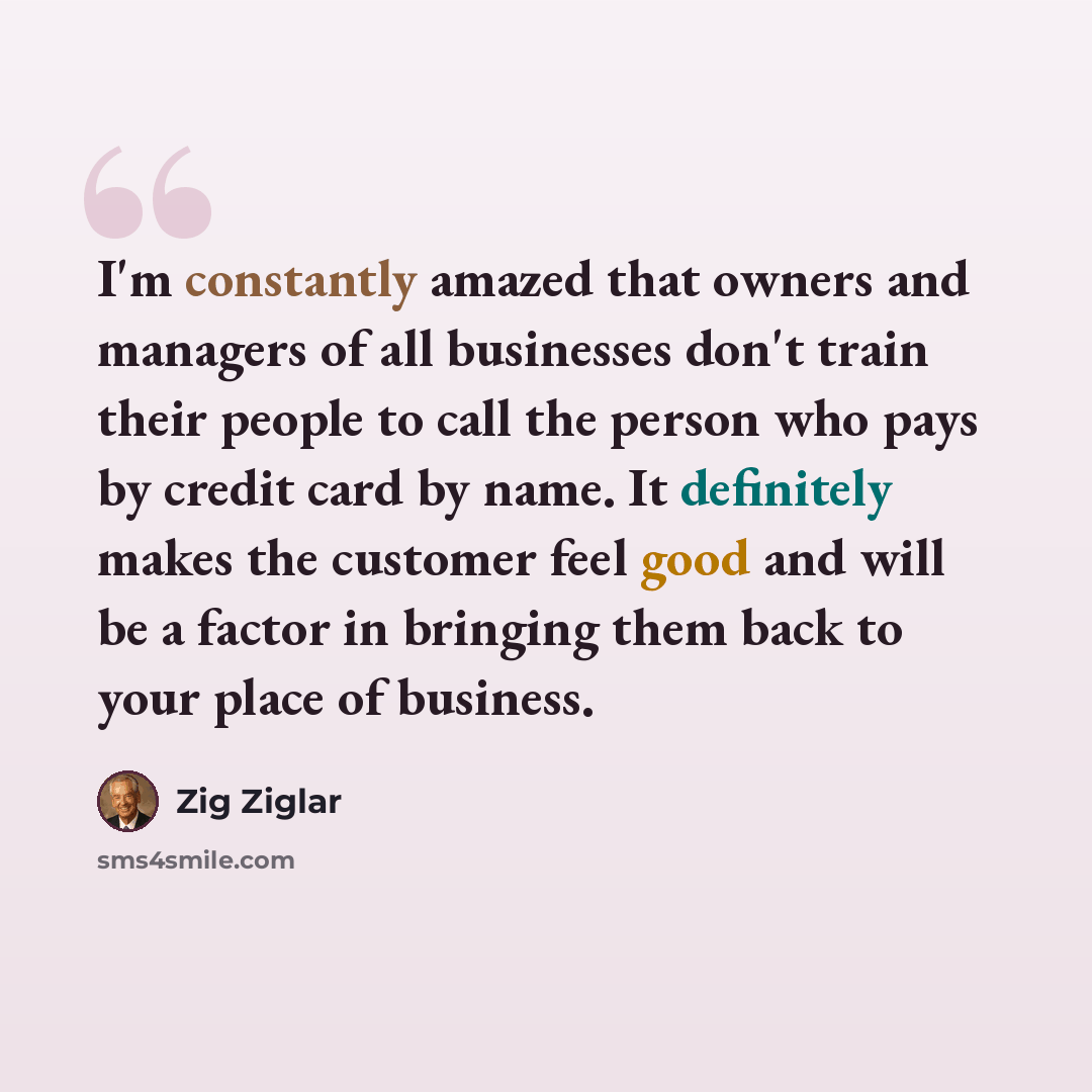 “I'm constantly amazed that owners and managers of all businesses don't train their people to call the person who pays by credit card by name. It definitely makes the customer feel good and will be a factor in bringing them back to your place of business.” quote by Zig Ziglar