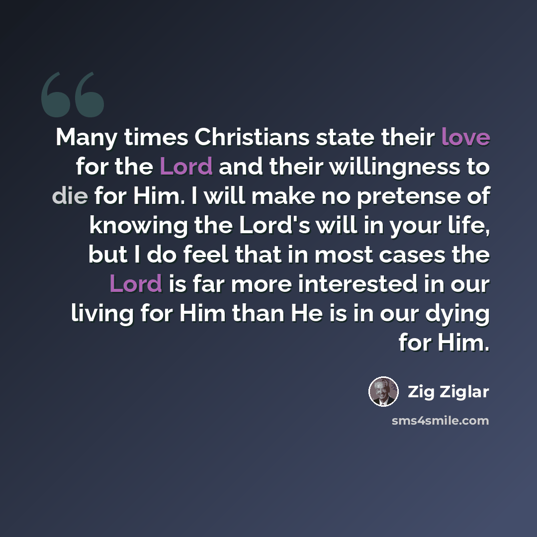 “Many times Christians state their love for the Lord and their willingness to die for Him. I will make no pretense of knowing the Lord's will in your life, but I do feel that in most cases the Lord is far more interested in our living for Him than He is in our dying for Him.” quote by Zig Ziglar