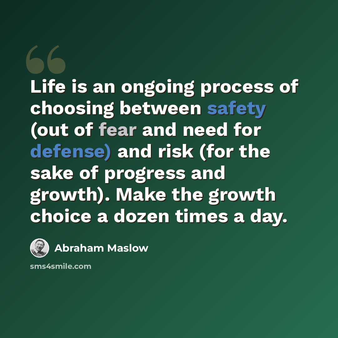 “Life is an ongoing process of choosing between safety (out of fear and need for defense) and risk (for the sake of progress and growth). Make the growth choice a dozen times a day.” quote by Abraham Maslow