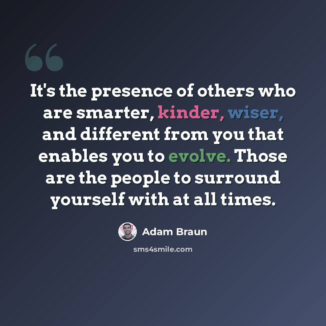 “It's the presence of others who are smarter, kinder, wiser, and different from you that enables you to evolve. Those are the people to surround yourself with at all times.” quote by Adam Braun