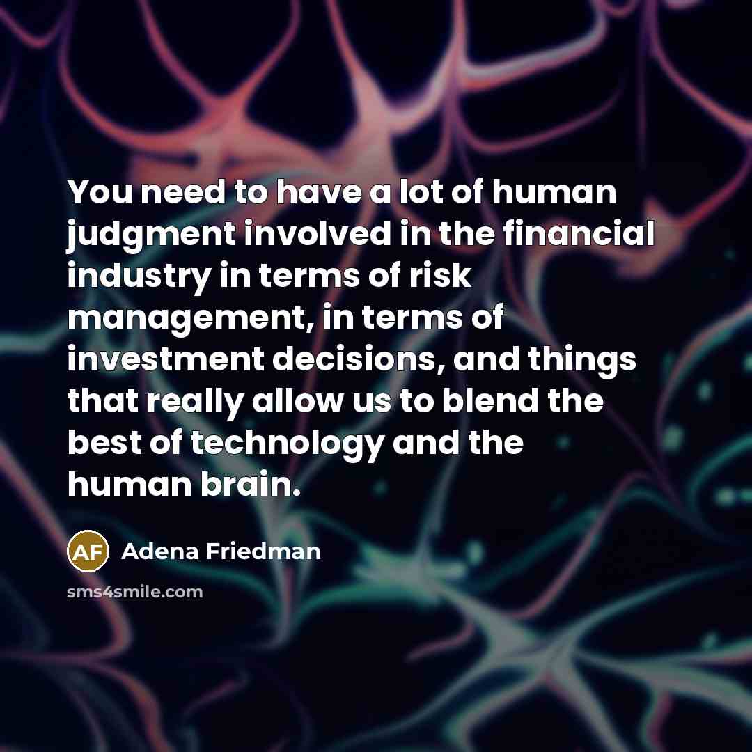 “You need to have a lot of human judgment involved in the financial industry in terms of risk management, in terms of investment decisions, and things that really allow us to blend the best of technology and the human brain.” quote by Adena Friedman