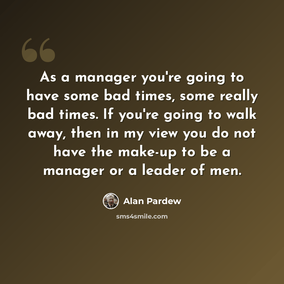 “As a manager you're going to have some bad times, some really bad times. If you're going to walk away, then in my view you do not have the make-up to be a manager or a leader of men.” quote by Alan Pardew