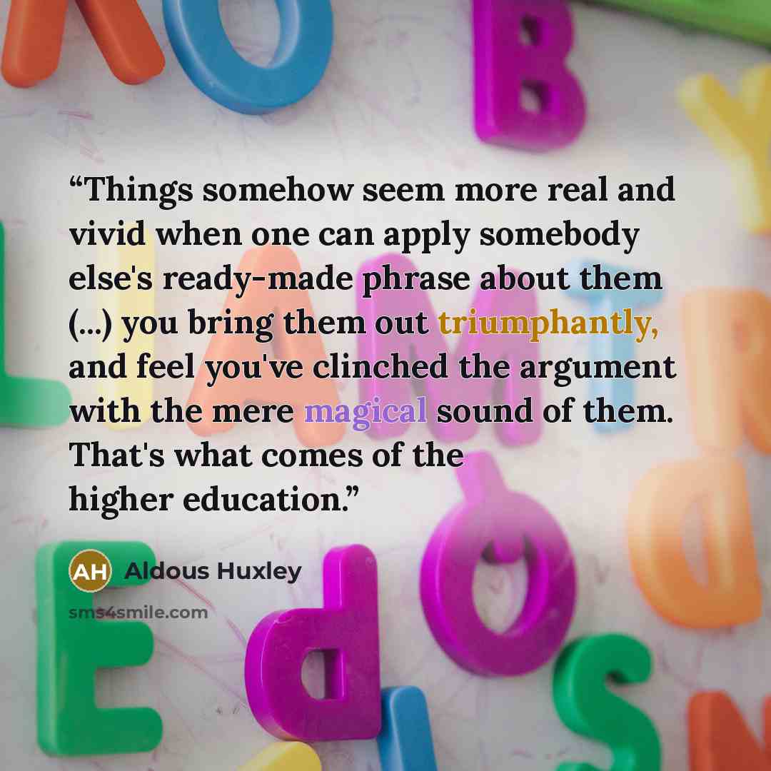 “Things somehow seem more real and vivid when one can apply somebody else's ready-made phrase about them (...) you bring them out triumphantly, and feel you've clinched the argument with the mere magical sound of them. That's what comes of the higher education.” quote by Aldous Huxley