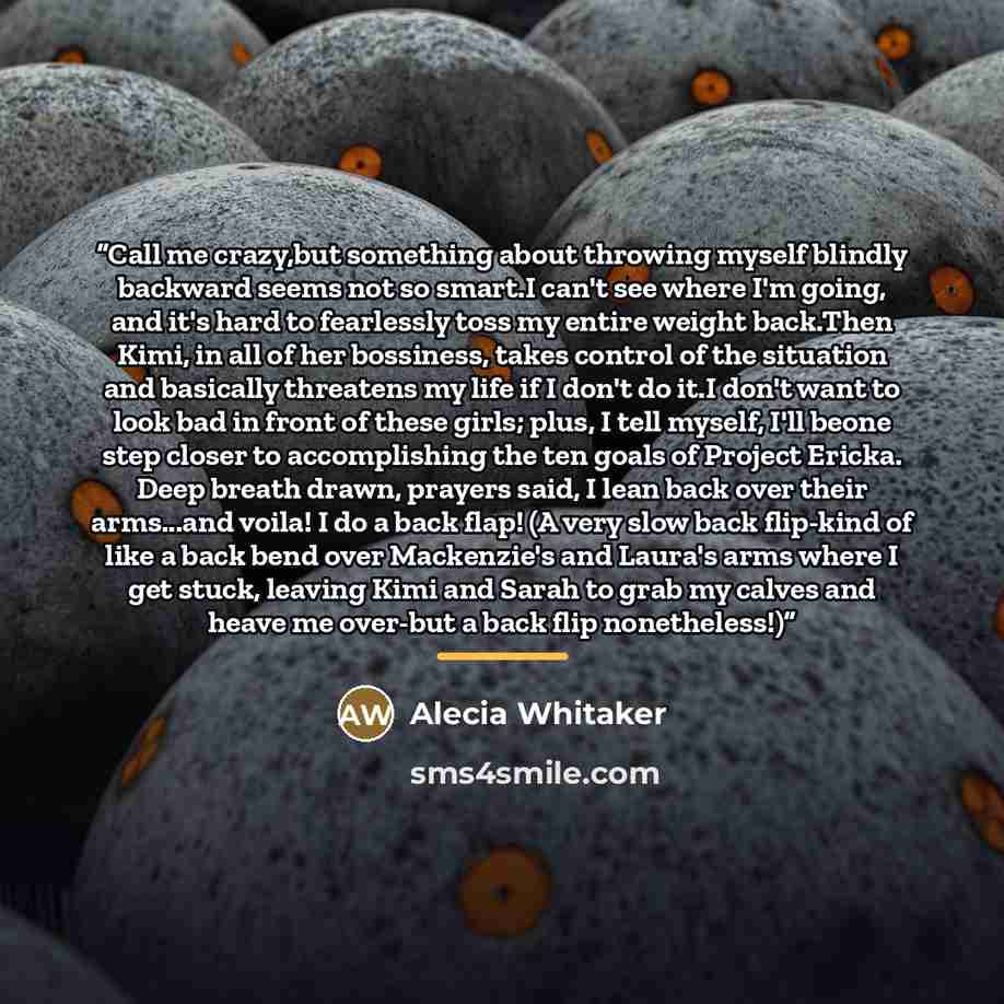 “Call me crazy,but something about throwing myself blindly backward seems not so smart.I can't see where I'm going, and it's hard to fearlessly toss my entire weight back.Then Kimi, in all of her bossiness, takes control of the situation and basically threatens my life if I don't do it.I don't want…” quote by Alecia Whitaker