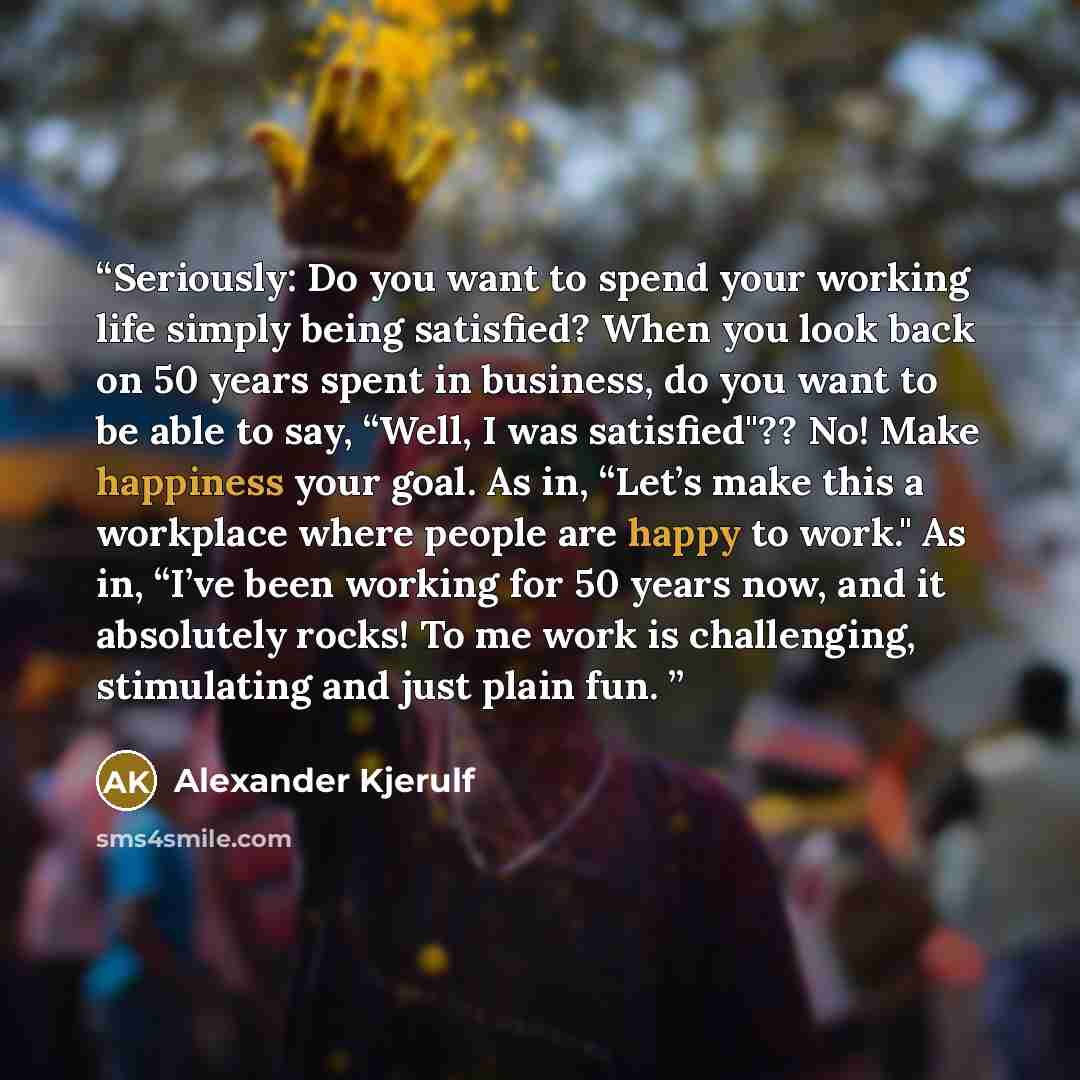 “Seriously: Do you want to spend your working life simply being satisfied? When you look back on 50 years spent in business, do you want to be able to say, “Well, I was satisfied"?? No! Make happiness your goal. As in, “Let’s make this a workplace where people are happy to work." As in, “I’ve been…” quote by Alexander Kjerulf