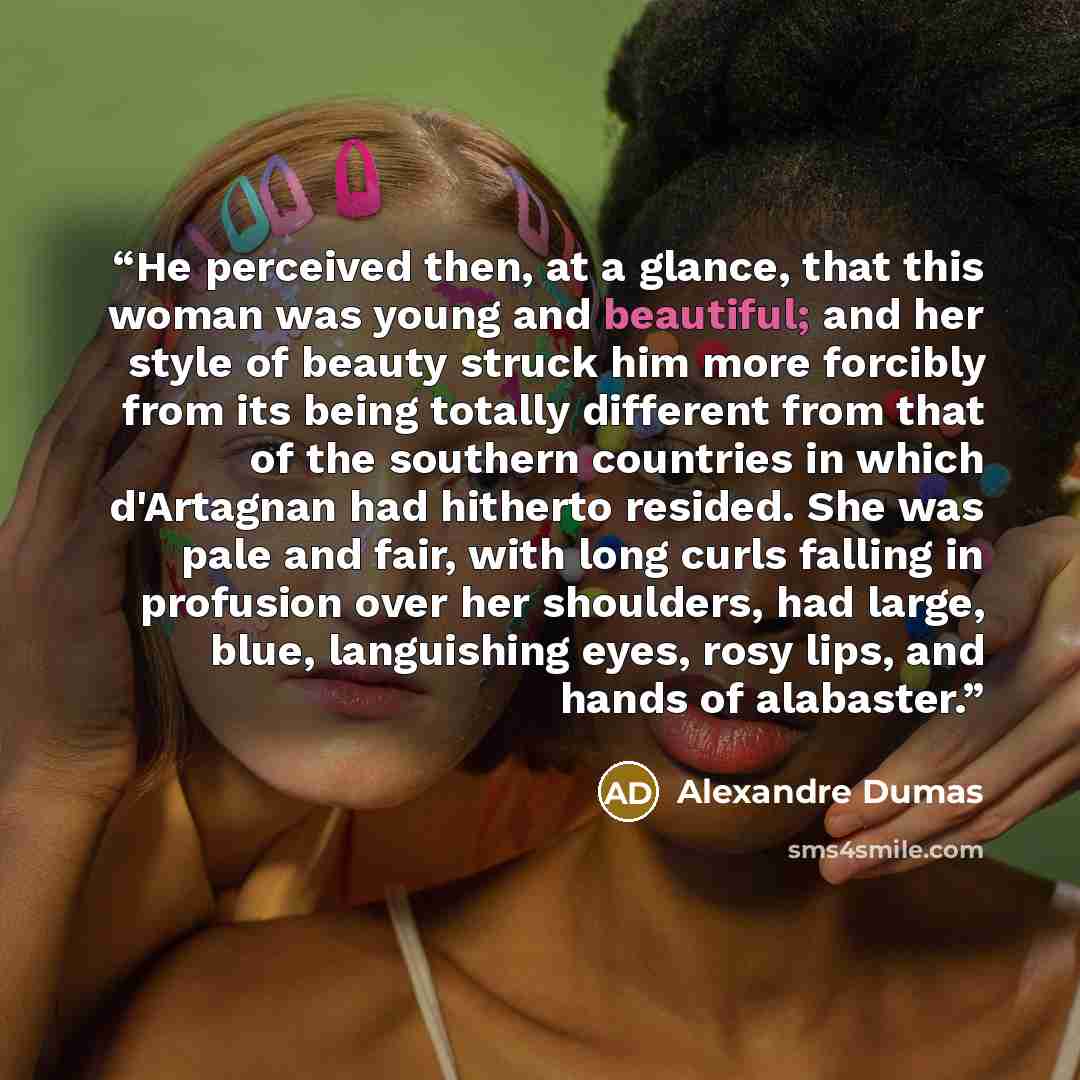 “He perceived then, at a glance, that this woman was young and beautiful; and her style of beauty struck him more forcibly from its being totally different from that of the southern countries in which d'Artagnan had hitherto resided. She was pale and fair, with long curls falling in profusion over…” quote by Alexandre Dumas