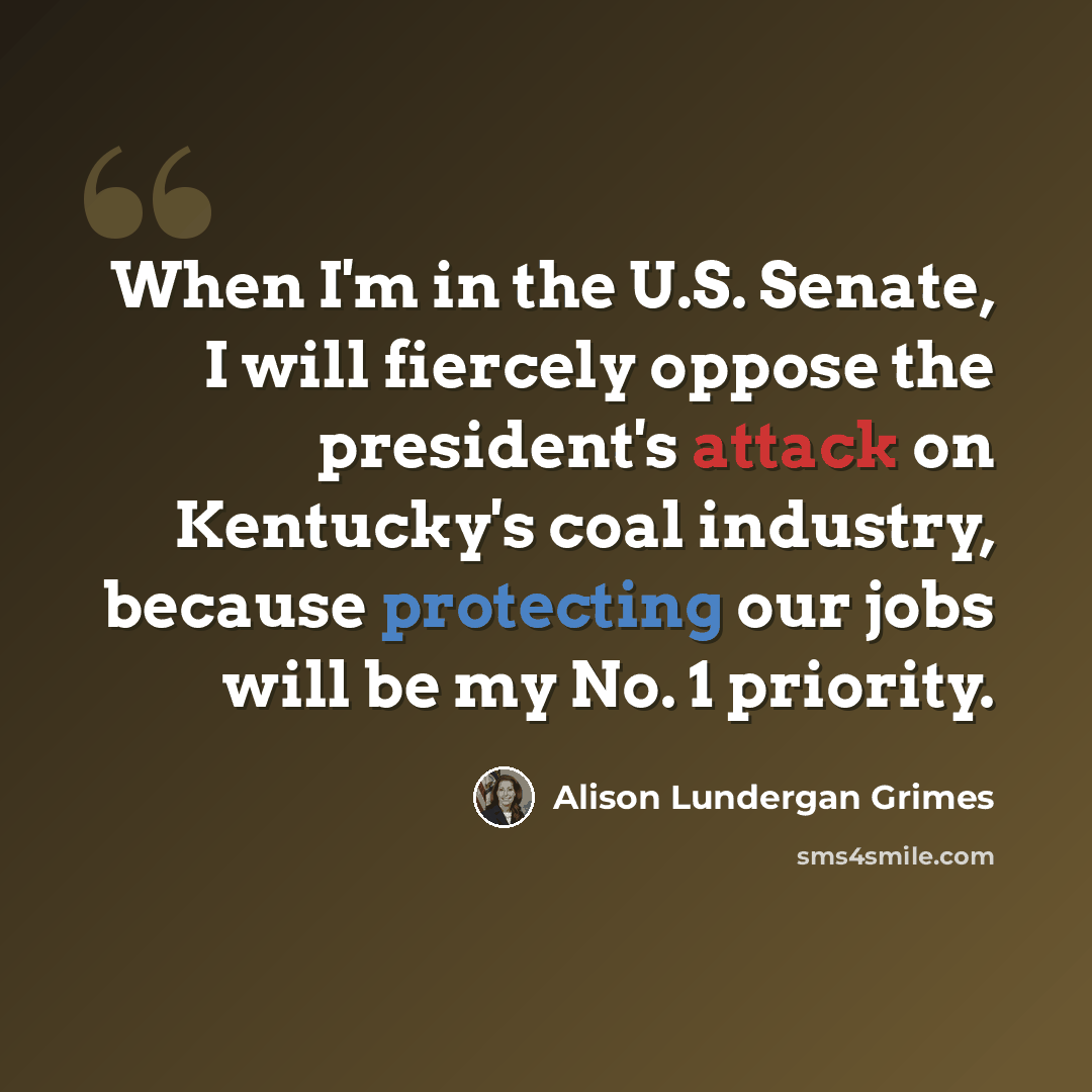 “When I'm in the U.S. Senate, I will fiercely oppose the president's attack on Kentucky's coal industry, because protecting our jobs will be my No. 1 priority.” quote by Alison Lundergan Grimes
