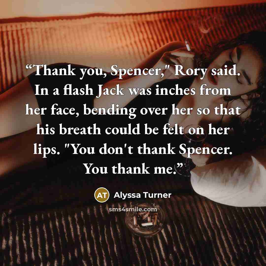 “Thank you, Spencer," Rory said. In a flash Jack was inches from her face, bending over her so that his breath could be felt on her lips. "You don't thank Spencer. You thank me.” quote by Alyssa Turner