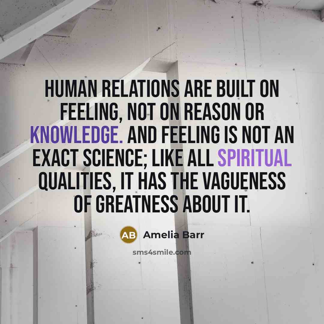 “Human relations are built on feeling, not on reason or knowledge. And feeling is not an exact science; like all spiritual qualities, it has the vagueness of greatness about it.” quote by Amelia Barr