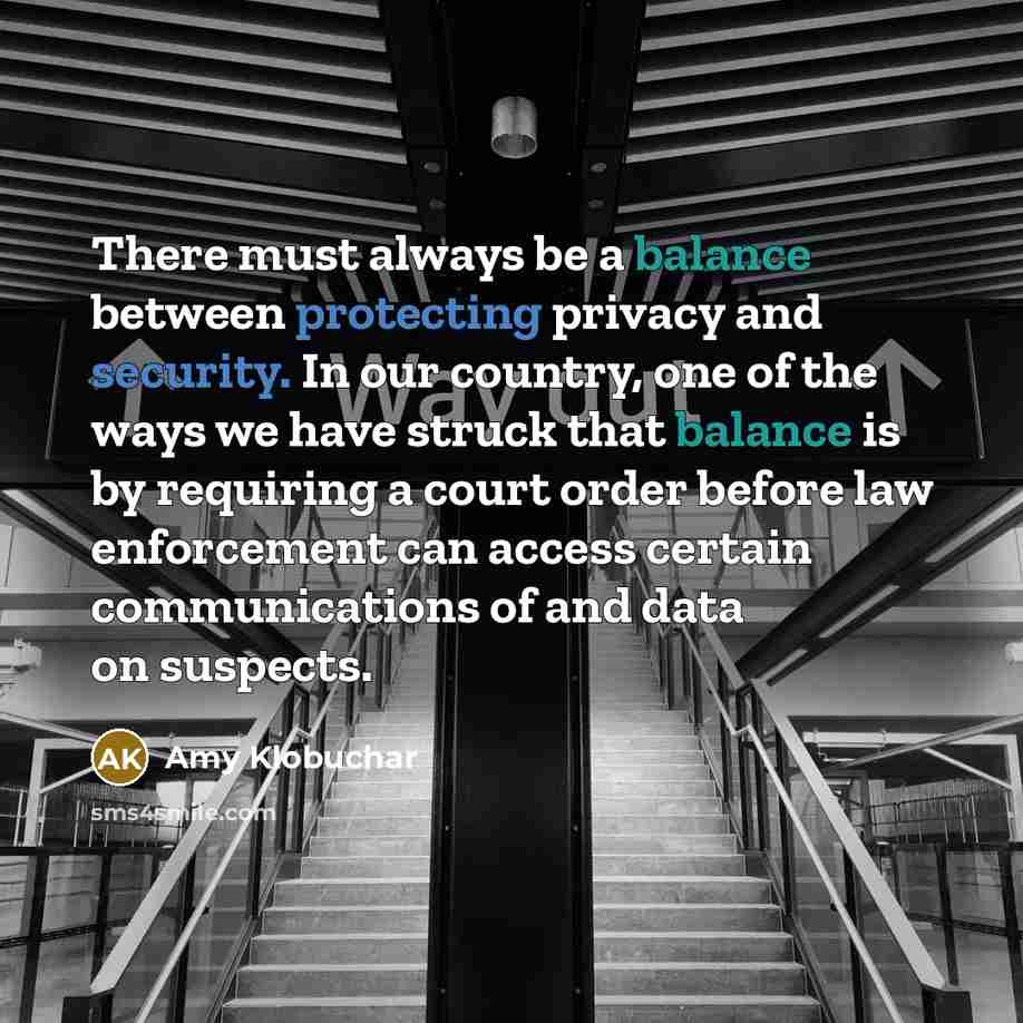 “There must always be a balance between protecting privacy and security. In our country, one of the ways we have struck that balance is by requiring a court order before law enforcement can access certain communications of and data on suspects.” quote by Amy Klobuchar