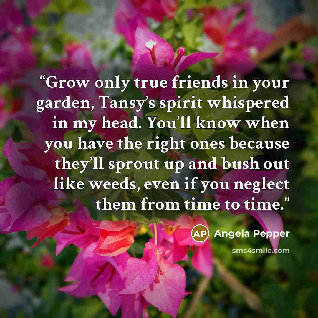 “Grow only true friends in your garden, Tansy’s spirit whispered in my head. You’ll know when you have the right ones because they’ll sprout up and bush out like weeds, even if you neglect them from time to time.” quote by Angela Pepper