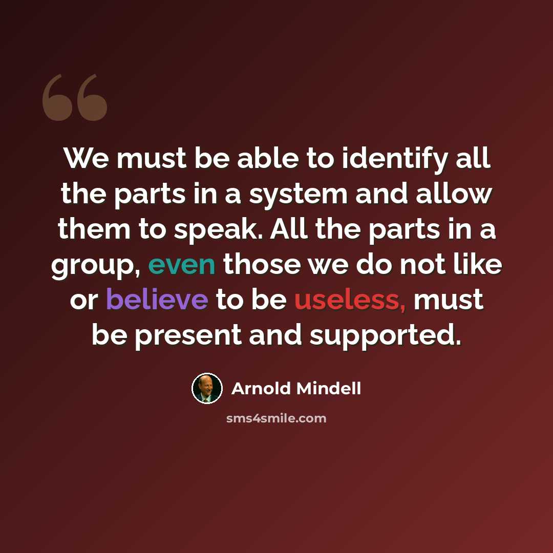 “We must be able to identify all the parts in a system and allow them to speak. All the parts in a group, even those we do not like or believe to be useless, must be present and supported.” quote by Arnold Mindell