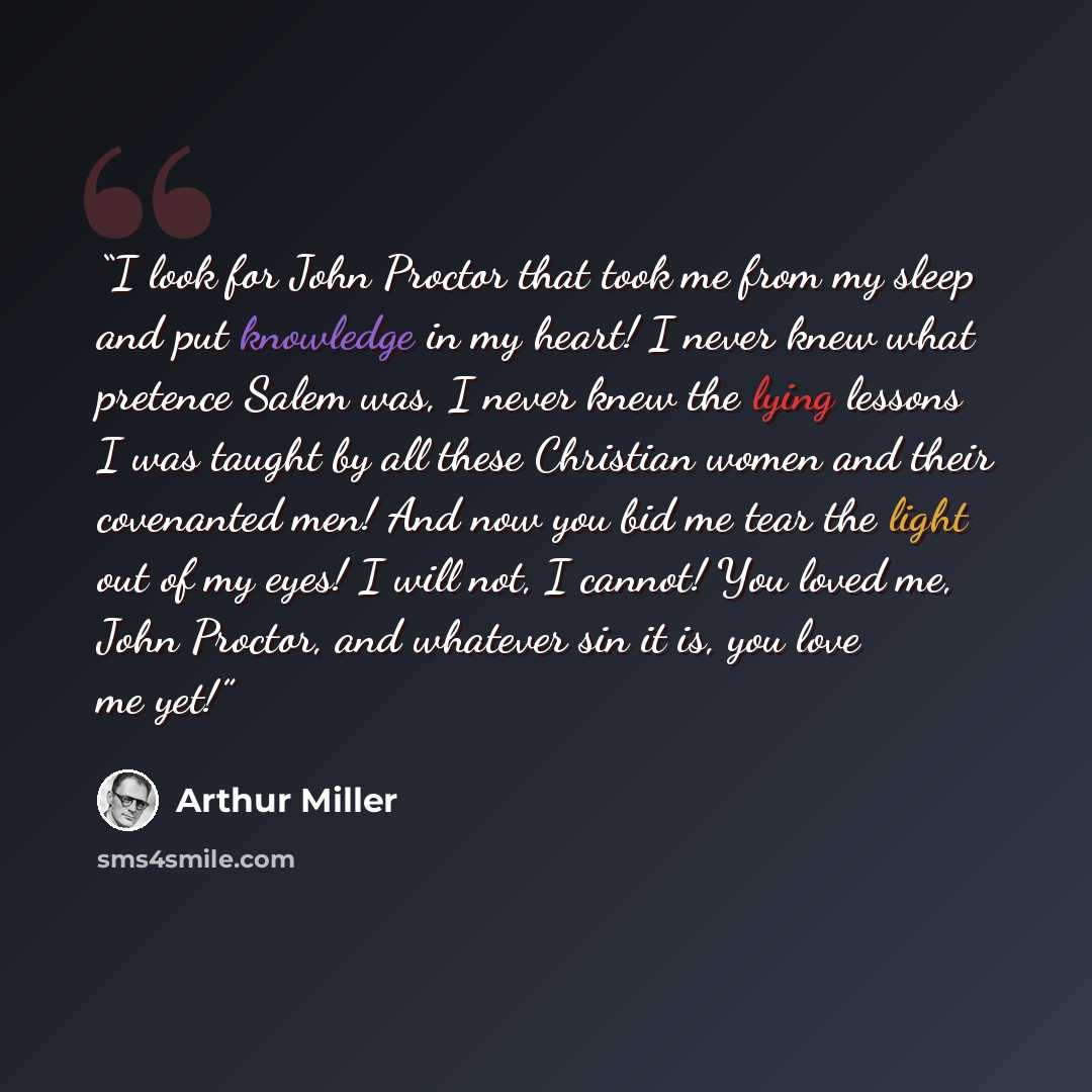 “I look for John Proctor that took me from my sleep and put knowledge in my heart! I never knew what pretence Salem was, I never knew the lying lessons I was taught by all these Christian women and their covenanted men! And now you bid me tear the light out of my eyes! I will not, I cannot! You…” quote by Arthur Miller