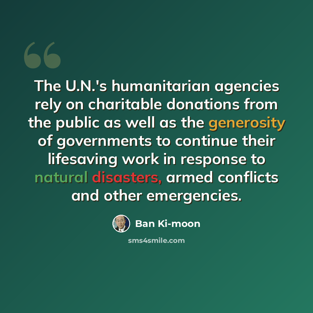 “The U.N.'s humanitarian agencies rely on charitable donations from the public as well as the generosity of governments to continue their lifesaving work in response to natural disasters, armed conflicts and other emergencies.” quote by Ban Ki-moon