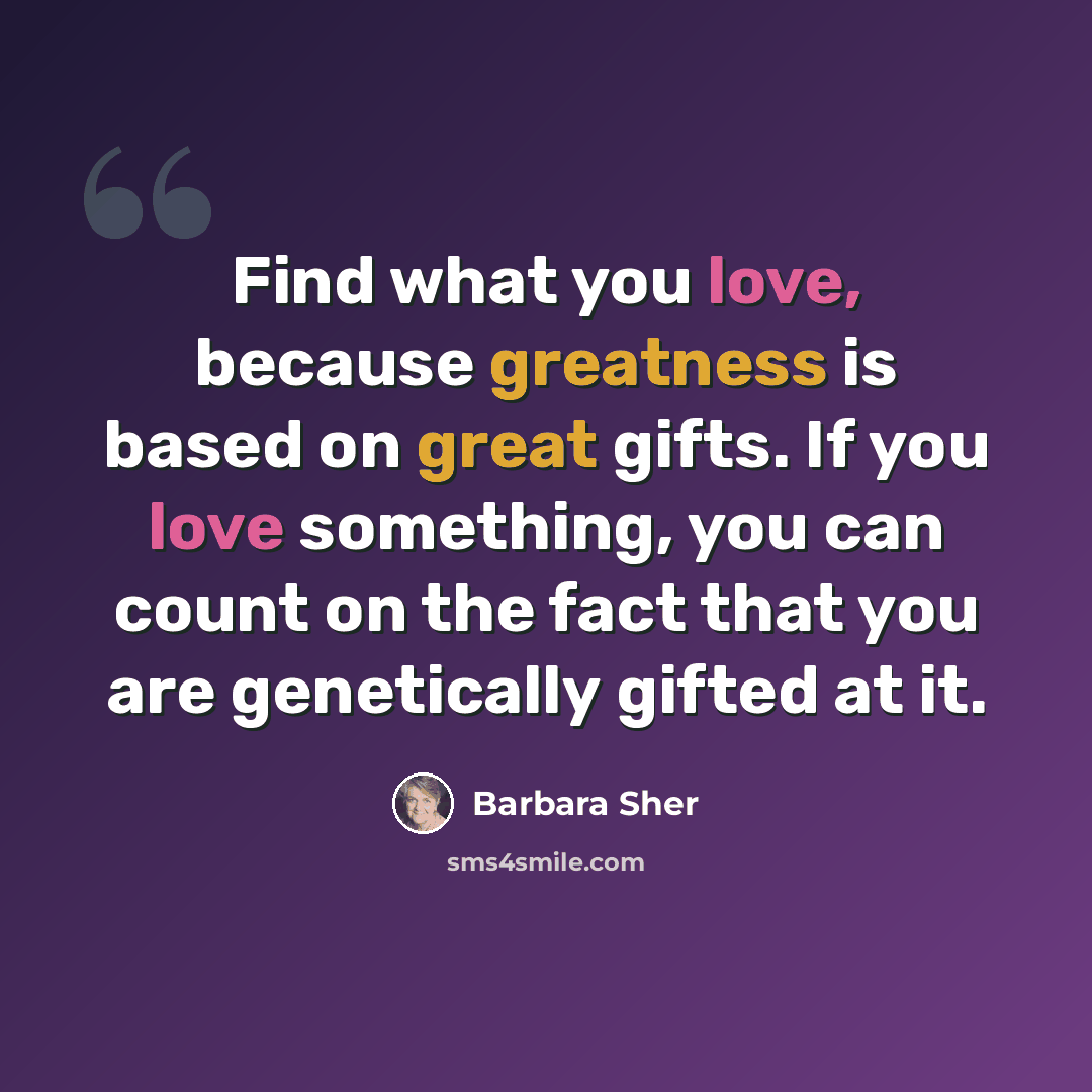 “Find what you love, because greatness is based on great gifts. If you love something, you can count on the fact that you are genetically gifted at it.” quote by Barbara Sher