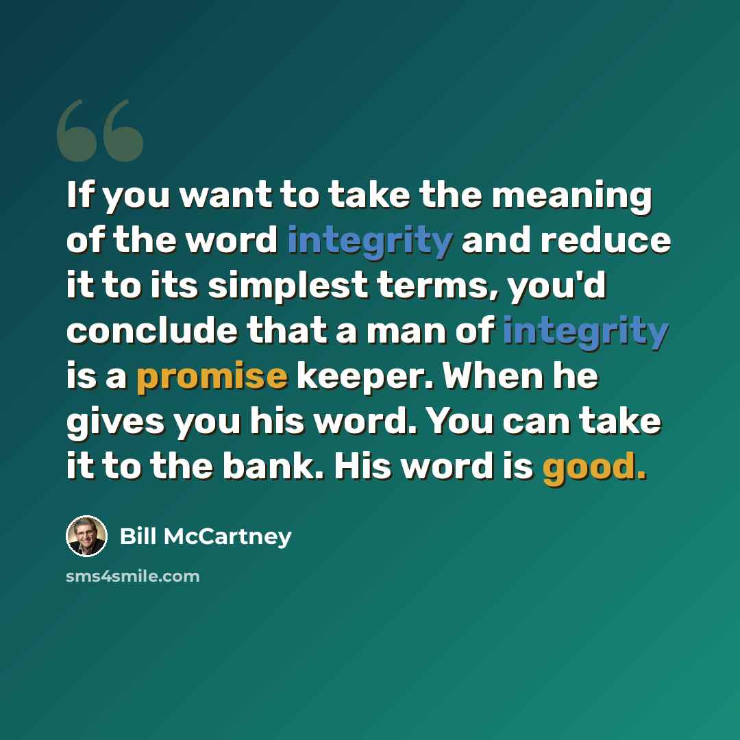 “If you want to take the meaning of the word integrity and reduce it to its simplest terms, you'd conclude that a man of integrity is a promise keeper. When he gives you his word. You can take it to the bank. His word is good.” quote by Bill McCartney