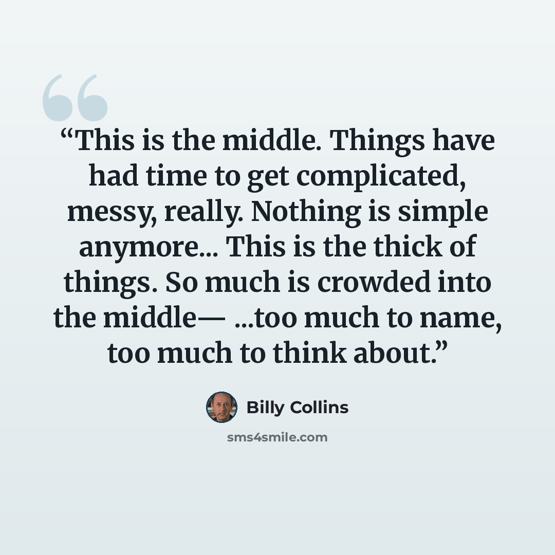 “This is the middle. Things have had time to get complicated, messy, really. Nothing is simple anymore... This is the thick of things. So much is crowded into the middle— ...too much to name, too much to think about.” quote by Billy Collins