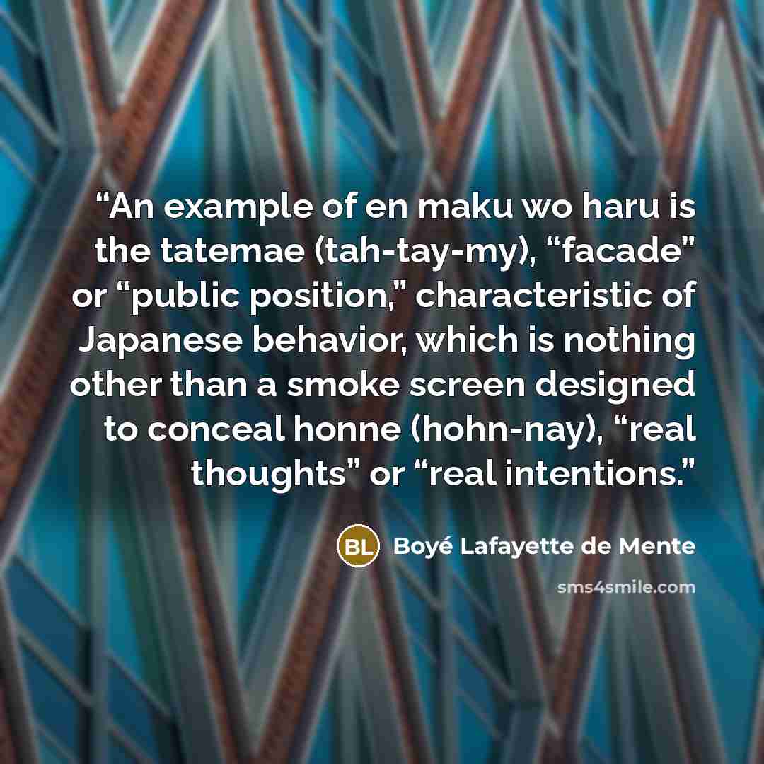 “An example of en maku wo haru is the tatemae (tah-tay-my), “facade” or “public position,” characteristic of Japanese behavior, which is nothing other than a smoke screen designed to conceal honne (hohn-nay), “real thoughts” or “real intentions.” quote by Boyé Lafayette de Mente