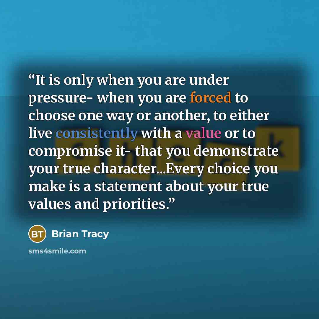 “It is only when you are under pressure- when you are forced to choose one way or another, to either live consistently with a value or to compromise it- that you demonstrate your true character...Every choice you make is a statement about your true values and priorities.” quote by Brian Tracy
