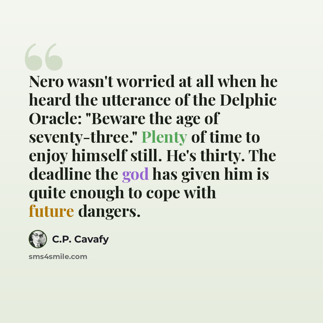“Nero wasn't worried at all when he heard the utterance of the Delphic Oracle: "Beware the age of seventy-three." Plenty of time to enjoy himself still. He's thirty. The deadline the god has given him is quite enough to cope with future dangers.” quote by C.P. Cavafy