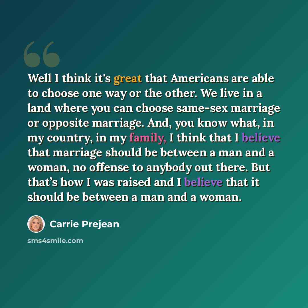 “Well I think it's great that Americans are able to choose one way or the other. We live in a land where you can choose same-sex marriage or opposite marriage. And, you know what, in my country, in my family, I think that I believe that marriage should be between a man and a woman, no offense to…” quote by Carrie Prejean