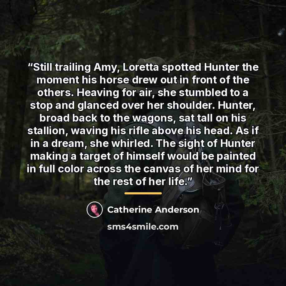 “Still trailing Amy, Loretta spotted Hunter the moment his horse drew out in front of the others. Heaving for air, she stumbled to a stop and glanced over her shoulder. Hunter, broad back to the wagons, sat tall on his stallion, waving his rifle above his head. As if in a dream, she whirled. The…” quote by Catherine Anderson
