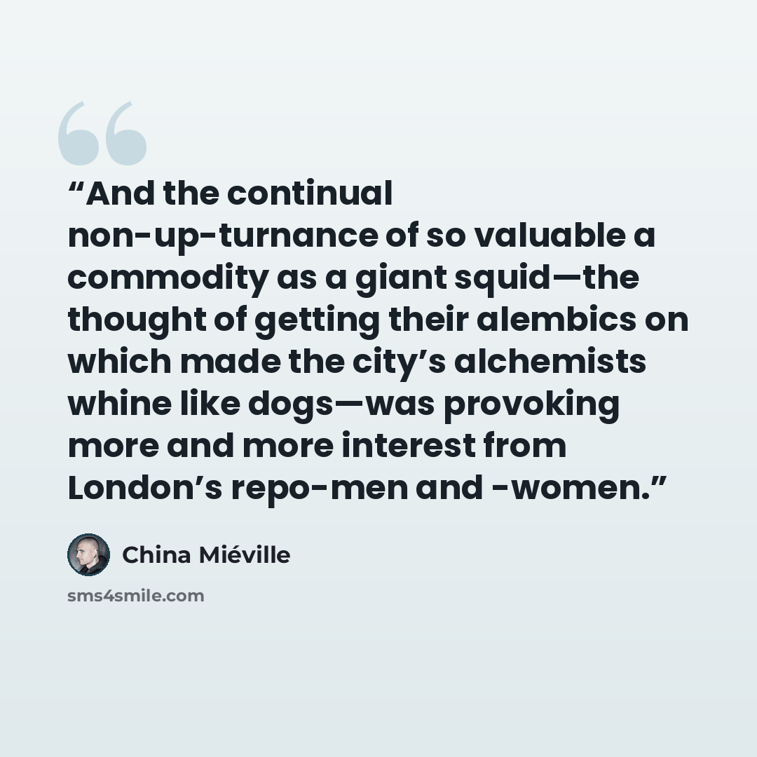 “And the continual non-up-turnance of so valuable a commodity as a giant squid—the thought of getting their alembics on which made the city’s alchemists whine like dogs—was provoking more and more interest from London’s repo-men and -women.” quote by China Miéville