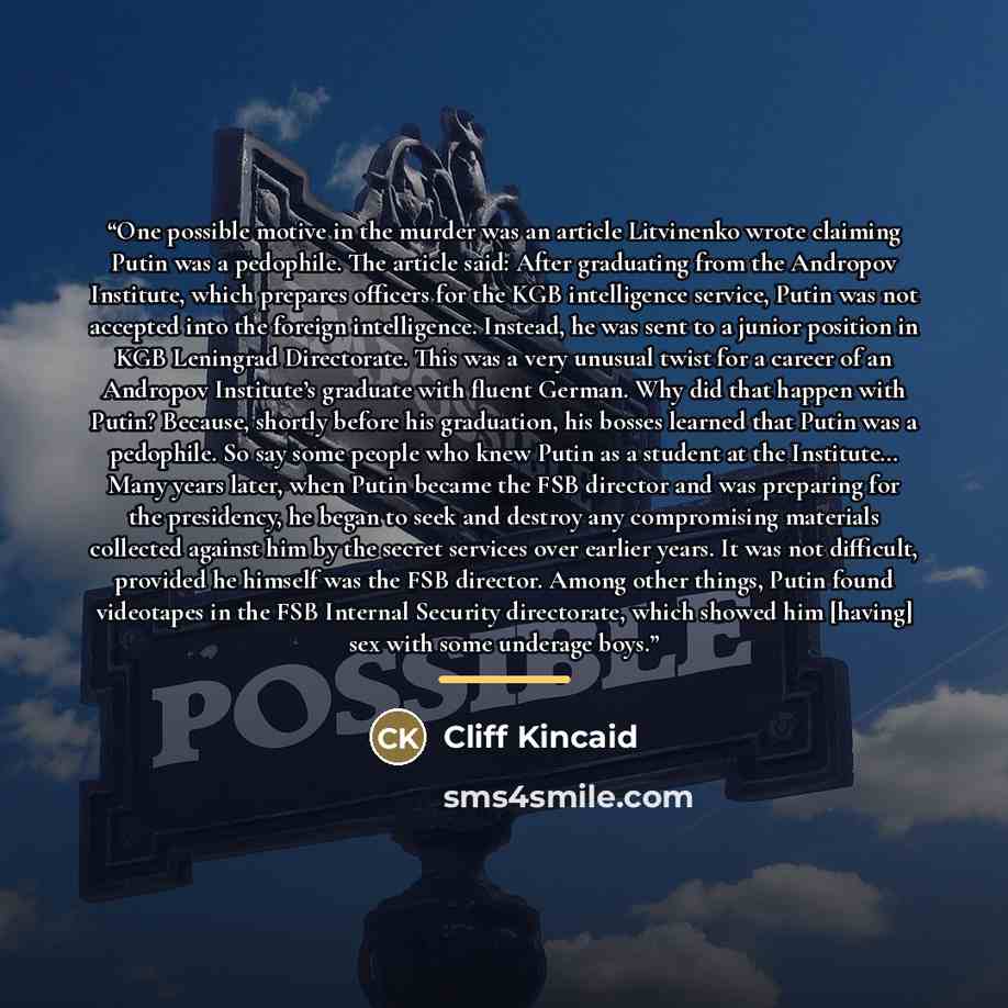 “One possible motive in the murder was an article Litvinenko wrote claiming Putin was a pedophile. The article said: After graduating from the Andropov Institute, which prepares officers for the KGB intelligence service, Putin was not accepted into the foreign intelligence. Instead, he was sent to…” quote by Cliff Kincaid