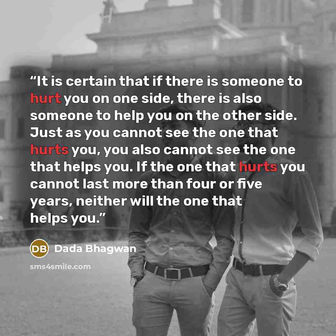 “It is certain that if there is someone to hurt you on one side, there is also someone to help you on the other side. Just as you cannot see the one that hurts you, you also cannot see the one that helps you. If the one that hurts you cannot last more than four or five years, neither will the one…” quote by Dada Bhagwan