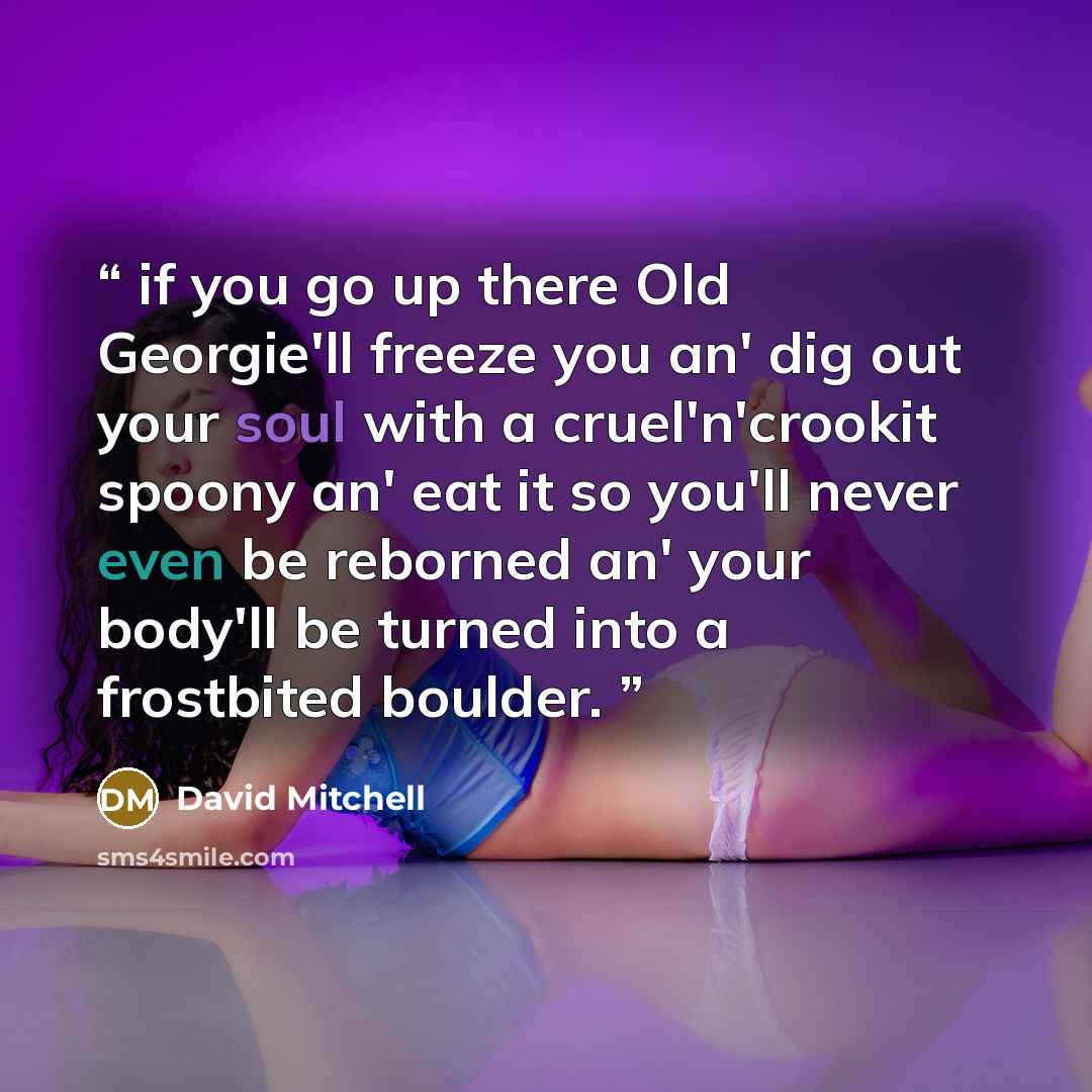 “if you go up there Old Georgie'll freeze you an' dig out your soul with a cruel'n'crookit spoony an' eat it so you'll never even be reborned an' your body'll be turned into a frostbited boulder.” quote by David Mitchell