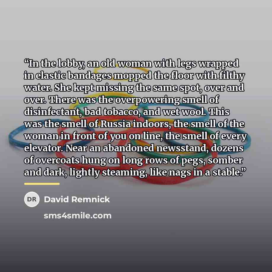 “In the lobby, an old woman with legs wrapped in elastic bandages mopped the floor with filthy water. She kept missing the same spot, over and over. There was the overpowering smell of disinfectant, bad tobacco, and wet wool. This was the smell of Russia indoors, the smell of the woman in front of…” quote by David Remnick
