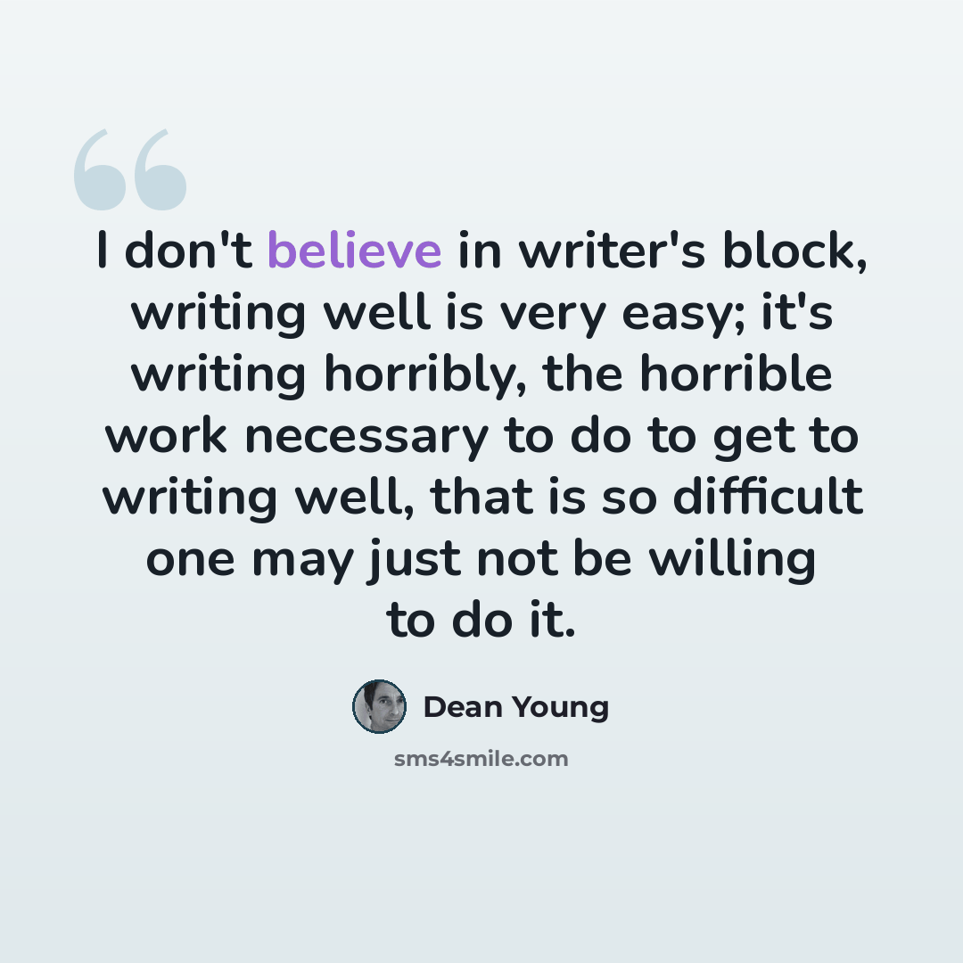 “I don't believe in writer's block, writing well is very easy; it's writing horribly, the horrible work necessary to do to get to writing well, that is so difficult one may just not be willing to do it.” quote by Dean Young