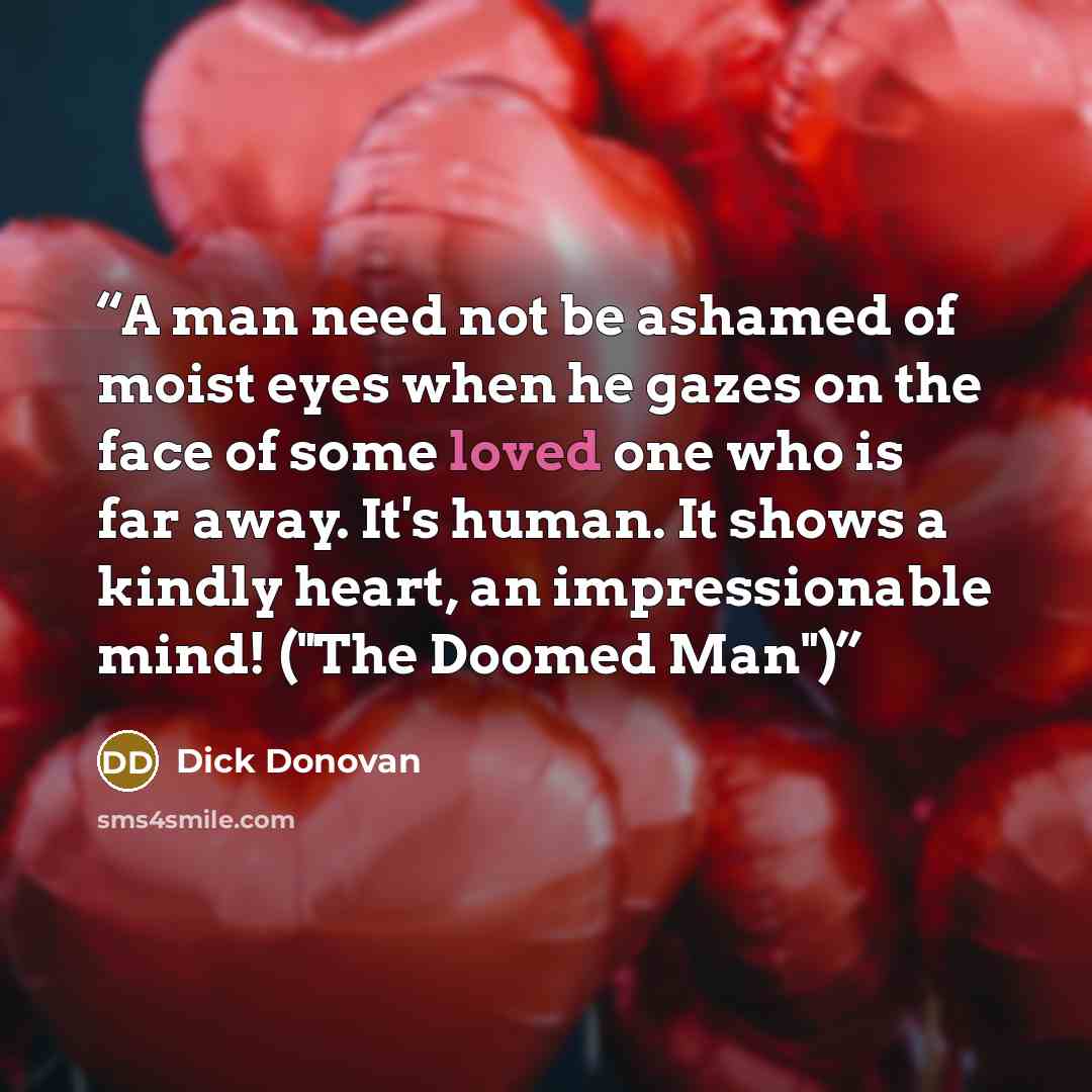 “A man need not be ashamed of moist eyes when he gazes on the face of some loved one who is far away. It's human. It shows a kindly heart, an impressionable mind! ("The Doomed Man")” quote by Dick Donovan