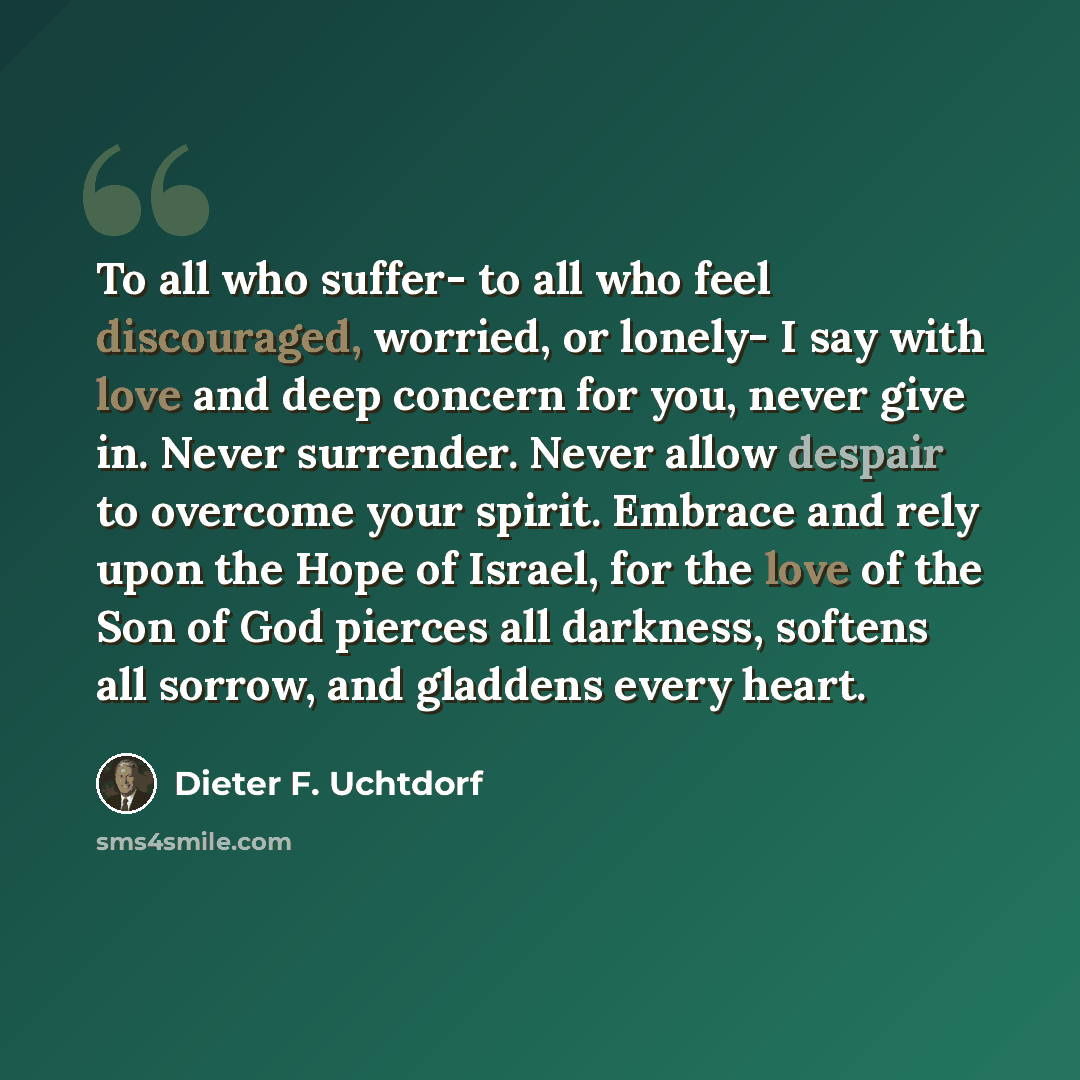 “To all who suffer- to all who feel discouraged, worried, or lonely- I say with love and deep concern for you, never give in. Never surrender. Never allow despair to overcome your spirit. Embrace and rely upon the Hope of Israel, for the love of the Son of God pierces all darkness, softens all…” quote by Dieter F. Uchtdorf