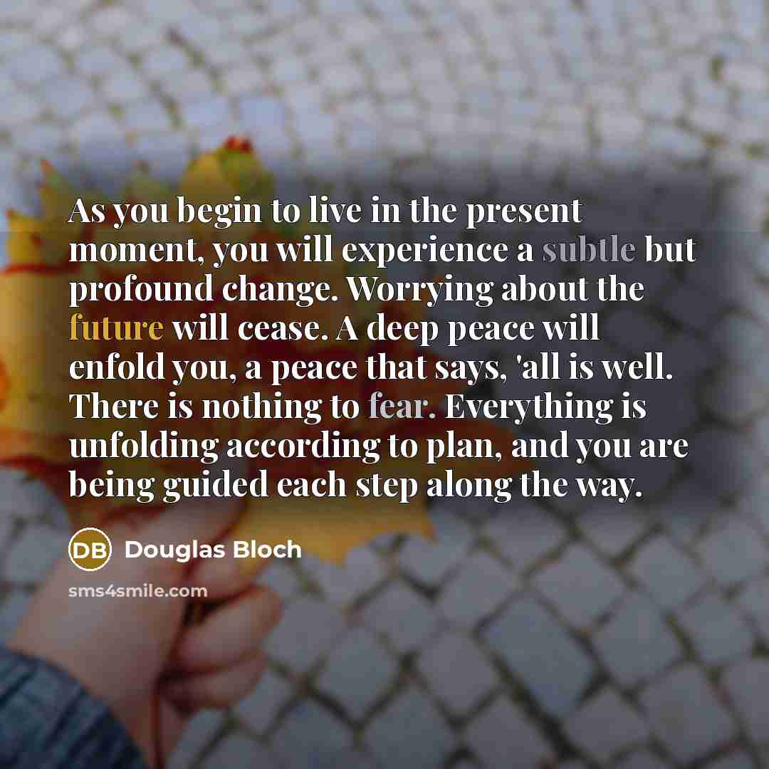 “As you begin to live in the present moment, you will experience a subtle but profound change. Worrying about the future will cease. A deep peace will enfold you, a peace that says, 'all is well. There is nothing to fear. Everything is unfolding according to plan, and you are being guided each step…” quote by Douglas Bloch