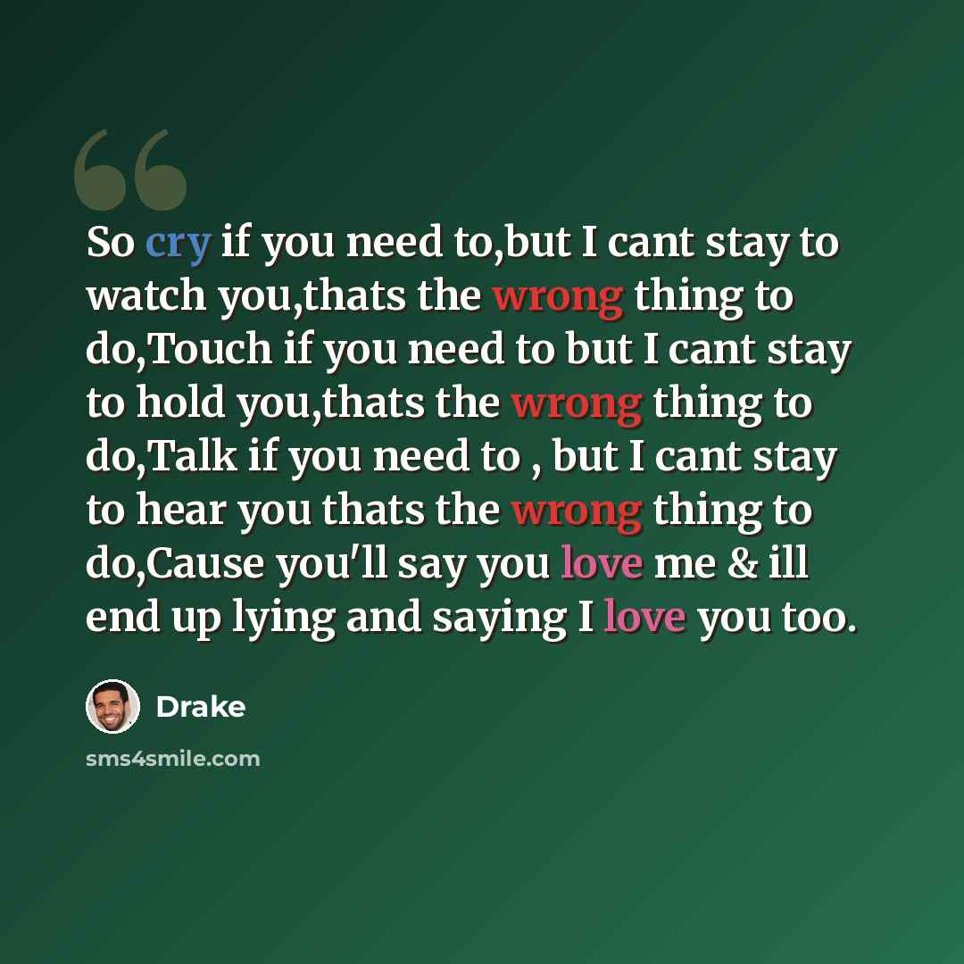 “So cry if you need to,but I cant stay to watch you,thats the wrong thing to do,Touch if you need to but I cant stay to hold you,thats the wrong thing to do,Talk if you need to , but I cant stay to hear you thats the wrong thing to do,Cause you'll say you love me & ill end up lying and saying I…” quote by Drake