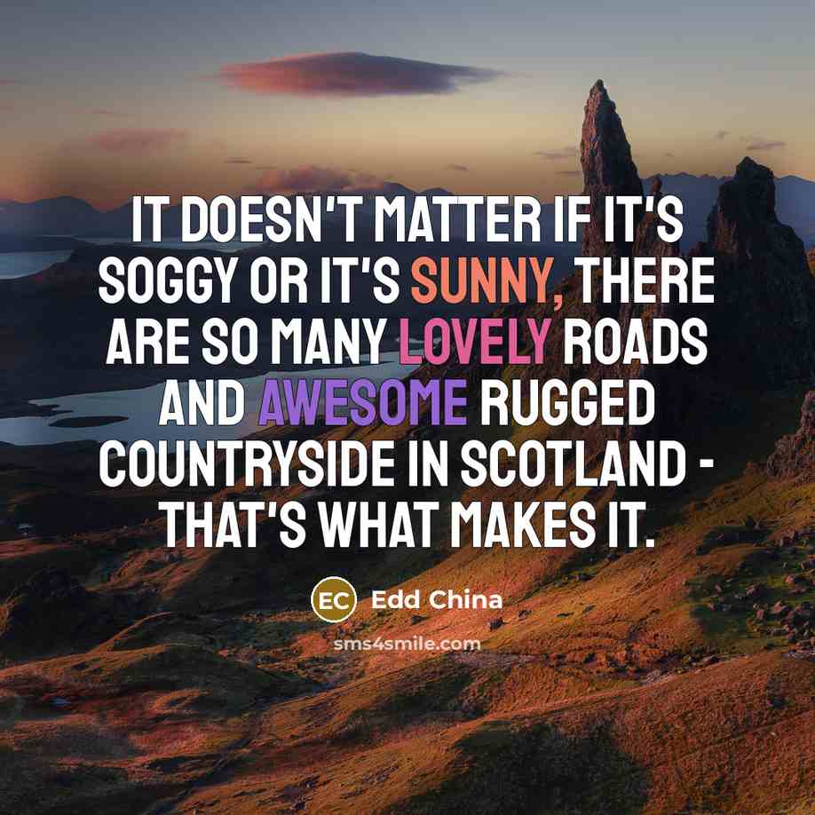 “It doesn't matter if it's soggy or it's sunny, there are so many lovely roads and awesome rugged countryside in Scotland - that's what makes it.” quote by Edd China