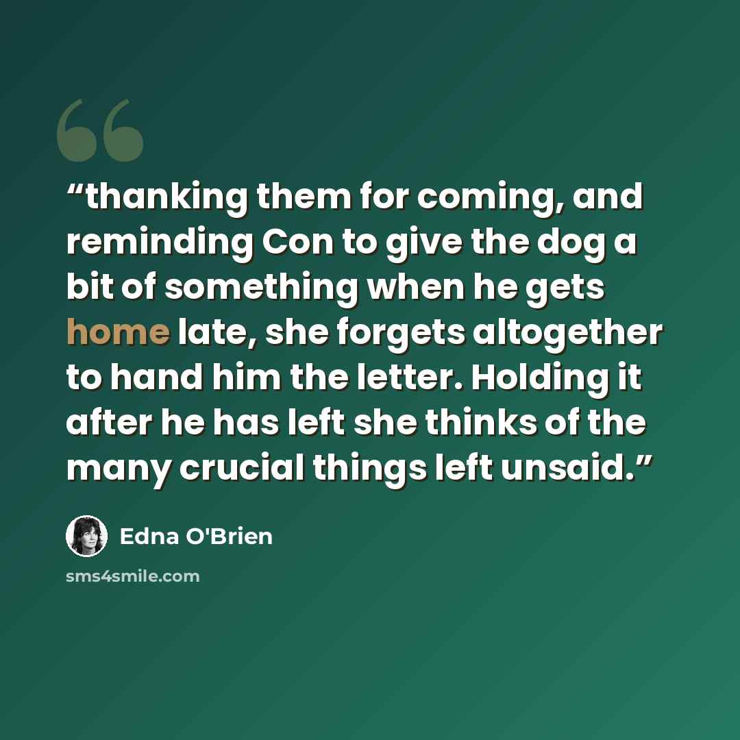 “thanking them for coming, and reminding Con to give the dog a bit of something when he gets home late, she forgets altogether to hand him the letter. Holding it after he has left she thinks of the many crucial things left unsaid.” quote by Edna O'Brien
