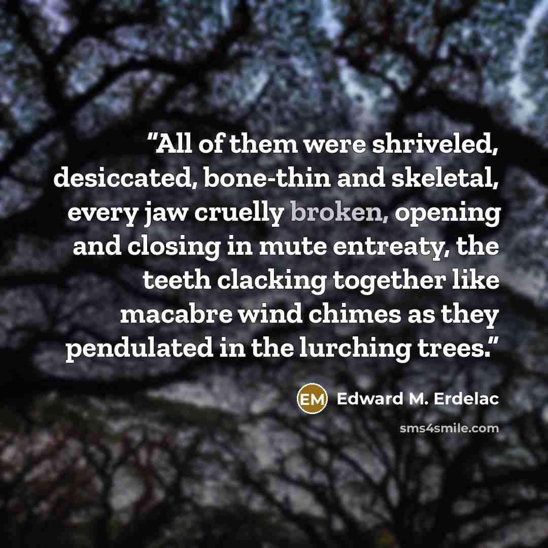 “All of them were shriveled, desiccated, bone-thin and skeletal, every jaw cruelly broken, opening and closing in mute entreaty, the teeth clacking together like macabre wind chimes as they pendulated in the lurching trees.” quote by Edward M. Erdelac