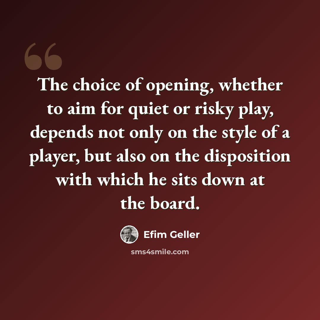 “The choice of opening, whether to aim for quiet or risky play, depends not only on the style of a player, but also on the disposition with which he sits down at the board.” quote by Efim Geller