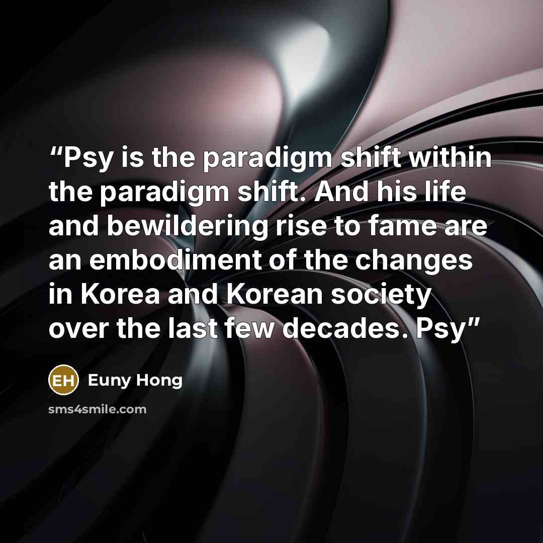 “Psy is the paradigm shift within the paradigm shift. And his life and bewildering rise to fame are an embodiment of the changes in Korea and Korean society over the last few decades. Psy” quote by Euny Hong