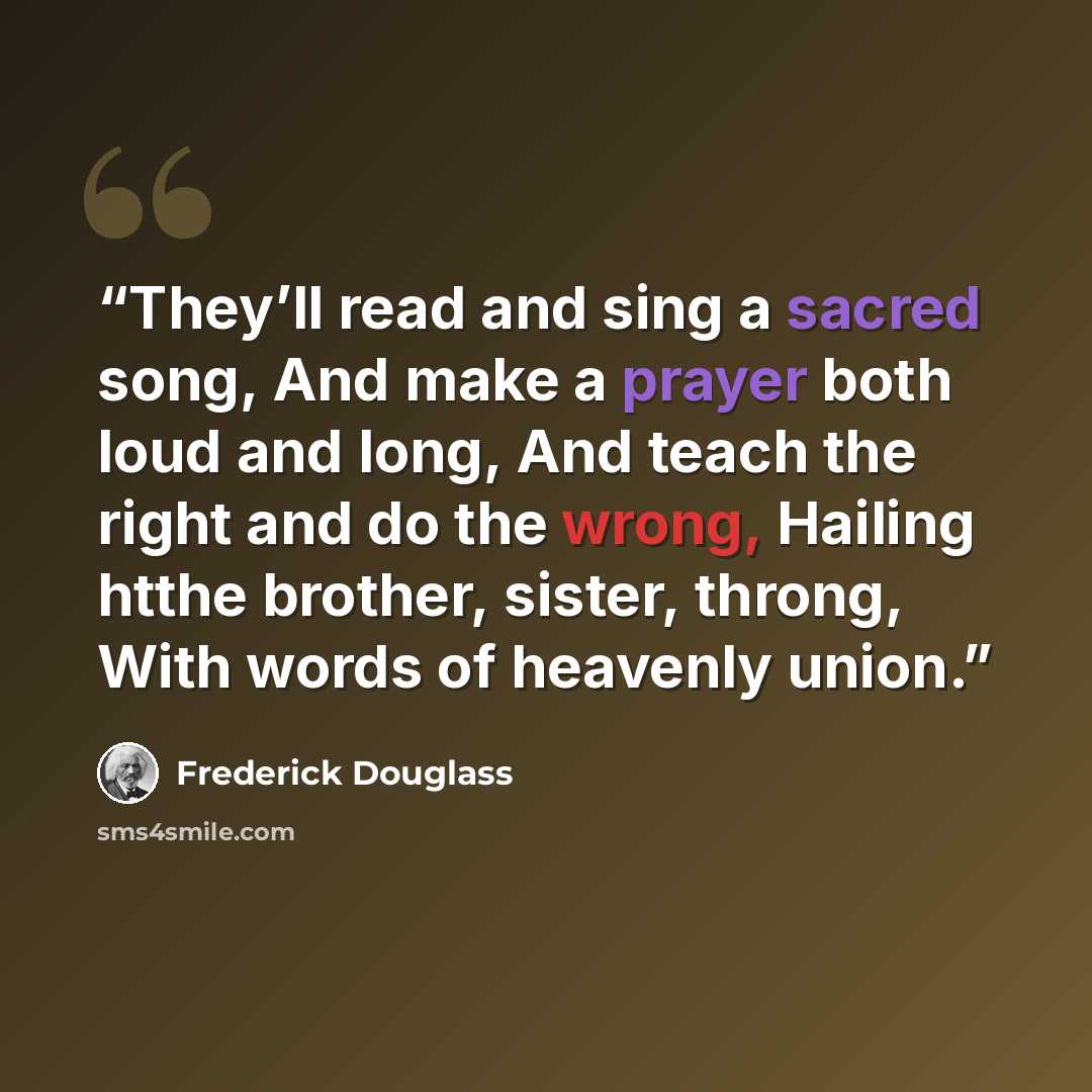 “They’ll read and sing a sacred song, And make a prayer both loud and long, And teach the right and do the wrong, Hailing htthe brother, sister, throng, With words of heavenly union.” quote by Frederick Douglass