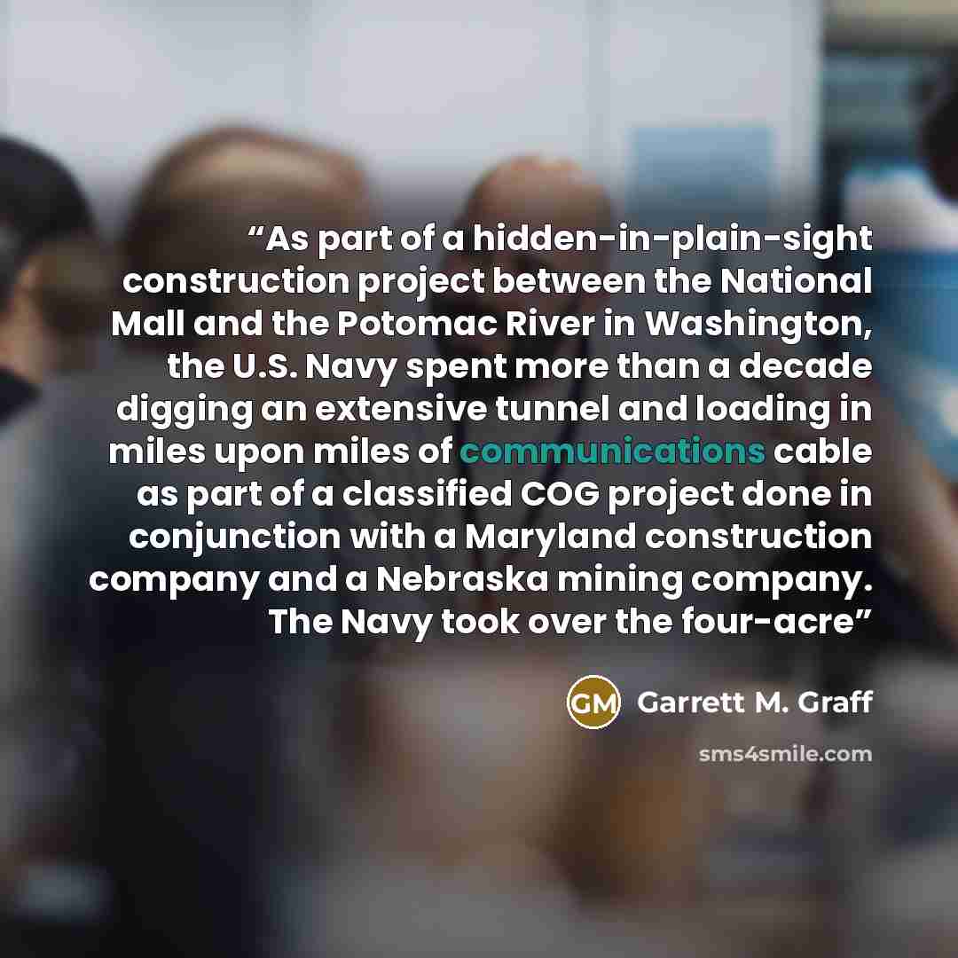 “As part of a hidden-in-plain-sight construction project between the National Mall and the Potomac River in Washington, the U.S. Navy spent more than a decade digging an extensive tunnel and loading in miles upon miles of communications cable as part of a classified COG project done in conjunction…” quote by Garrett M. Graff