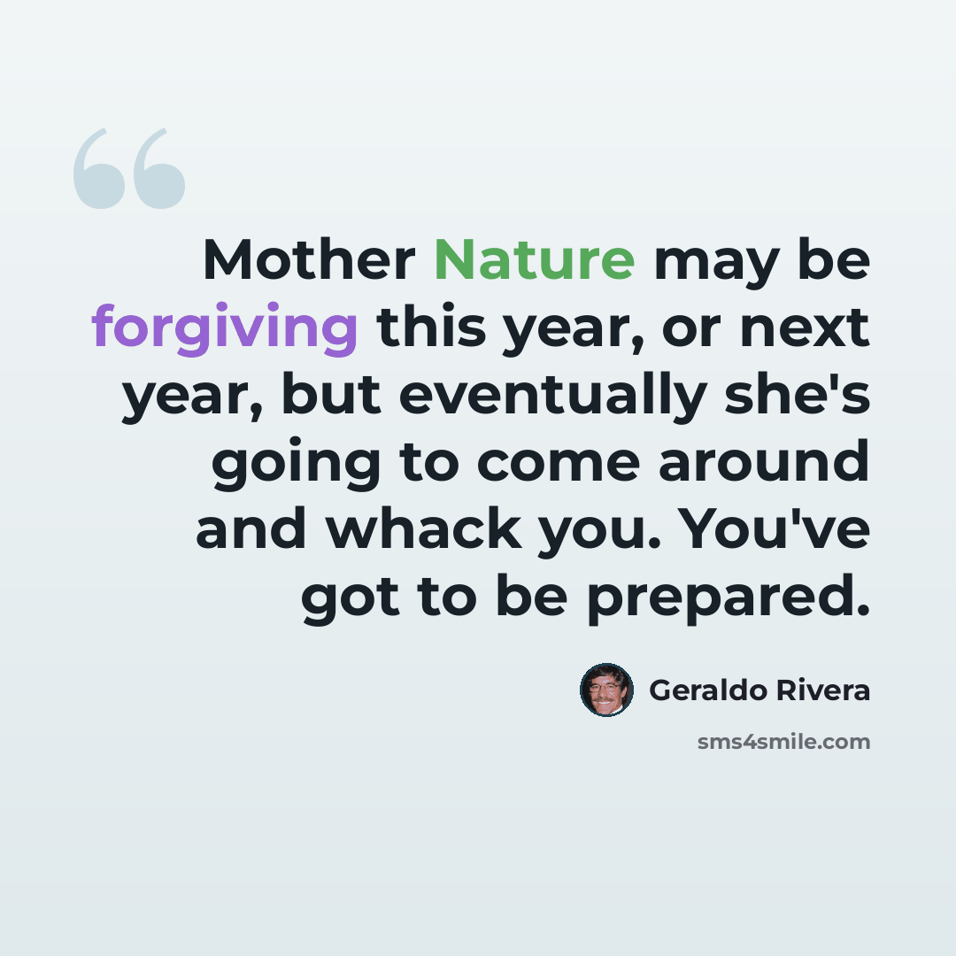 “Mother Nature may be forgiving this year, or next year, but eventually she's going to come around and whack you. You've got to be prepared.” quote by Geraldo Rivera